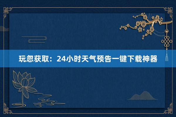 玩忽获取：24小时天气预告一键下载神器